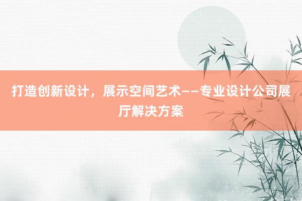 打造创新设计，展示空间艺术——专业设计公司展厅解决方案