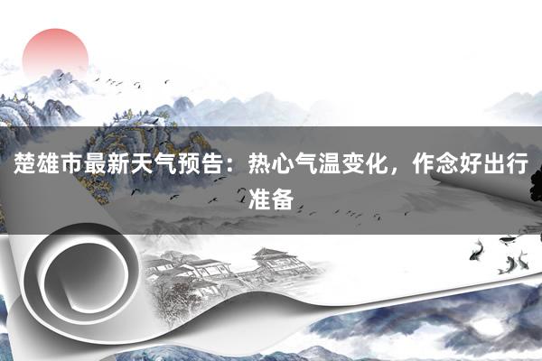 楚雄市最新天气预告：热心气温变化，作念好出行准备