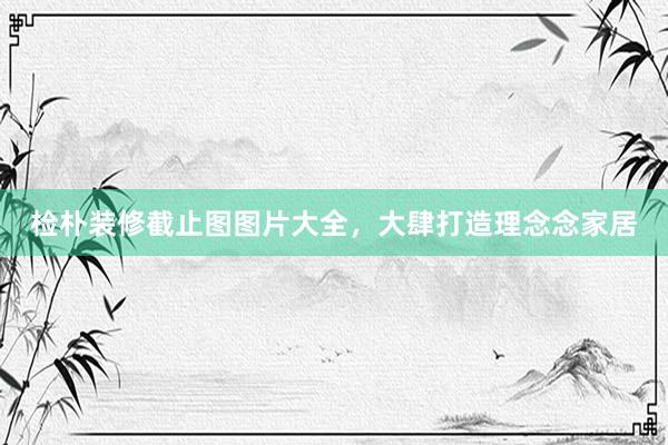 检朴装修截止图图片大全，大肆打造理念念家居