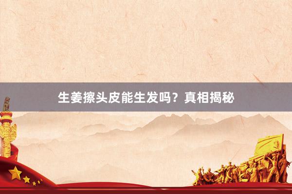 生姜擦头皮能生发吗？真相揭秘