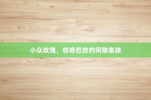 小众玫瑰，惊艳怒放的闲隙案牍