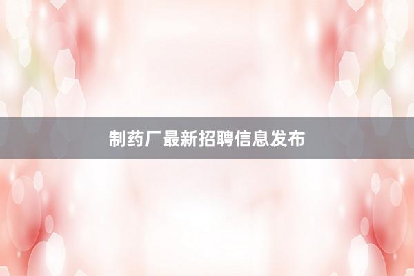 制药厂最新招聘信息发布